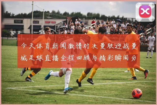 今天体育新闻激情对决曼联迎战曼城足球直播全程回顾与精彩瞬间分析