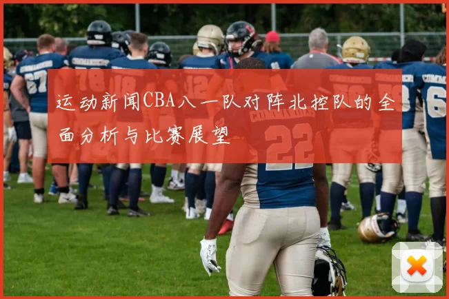 运动新闻CBA八一队对阵北控队的全面分析与比赛展望