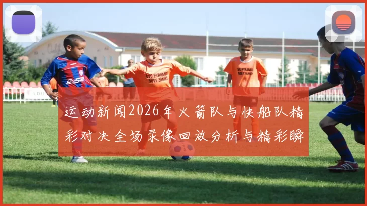 运动新闻2026年火箭队与快船队精彩对决全场录像回放分析与精彩瞬间重温