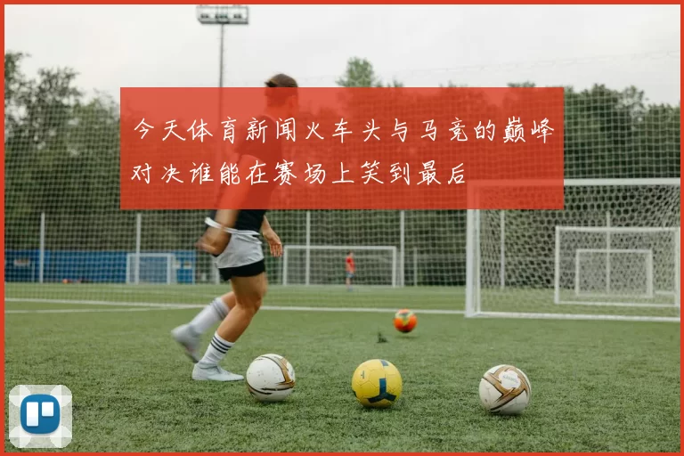 今天体育新闻火车头与马竞的巅峰对决谁能在赛场上笑到最后