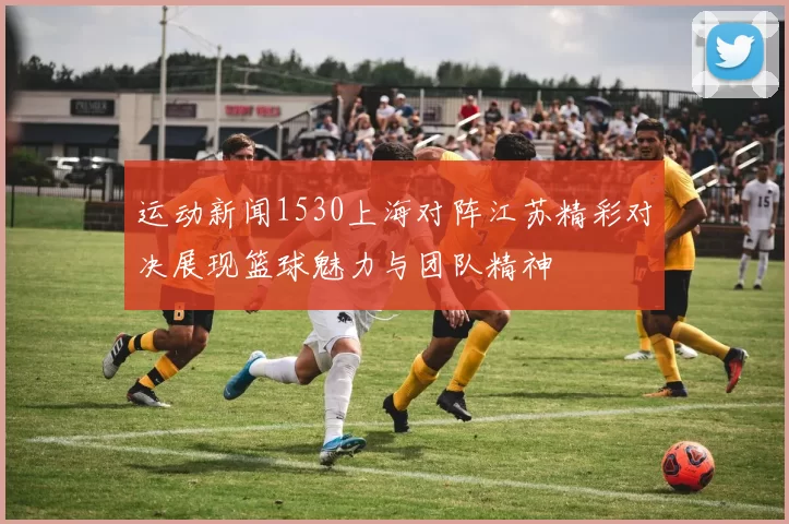 运动新闻1530上海对阵江苏精彩对决展现篮球魅力与团队精神