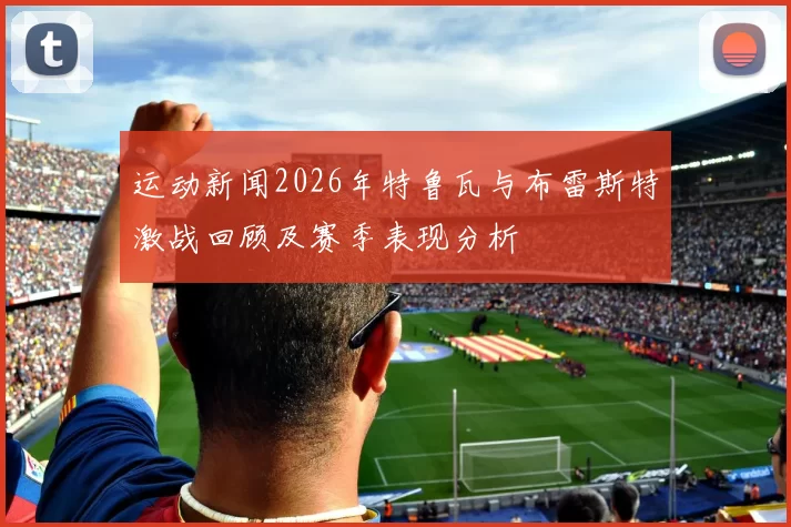 运动新闻2026年特鲁瓦与布雷斯特激战回顾及赛季表现分析
